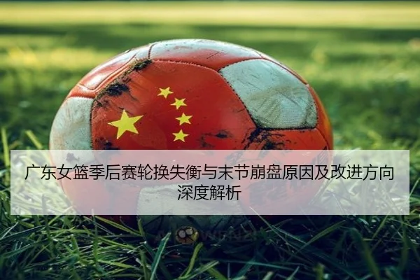 广东女篮季后赛轮换失衡与末节崩盘原因及改进方向深度解析
