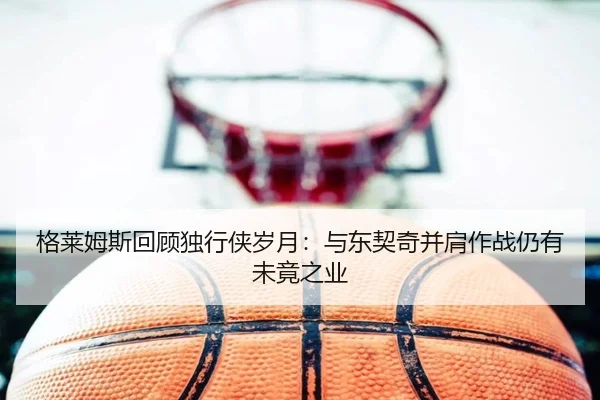 格莱姆斯回顾独行侠岁月：与东契奇并肩作战仍有未竟之业